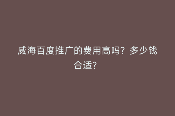 威海百度推广的费用高吗?多少钱合适?