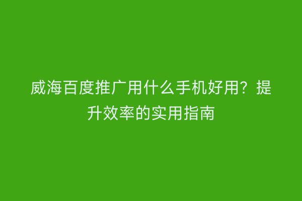 威海百度推广用什么手机好用?提升效率的实用指南