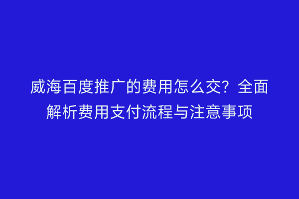 威海百度推广的费用怎么交？全面解析费用支付流程与注意事项