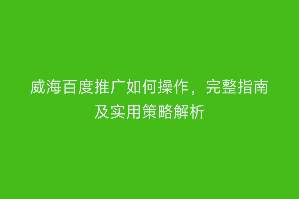 威海百度推广如何操作,完整指南及实用策略解析