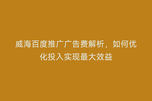 威海百度推广广告费解析,如何优化投入实现最大效益