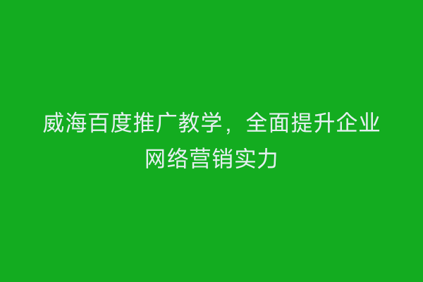 威海百度推广教学,全面提升企业网络营销实力