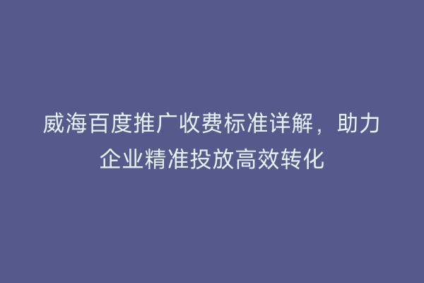 威海百度推广收费标准详解,助力企业精准投放高效转化