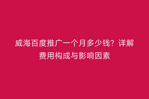 威海百度推广一个月多少钱?详解费用构成与影响因素