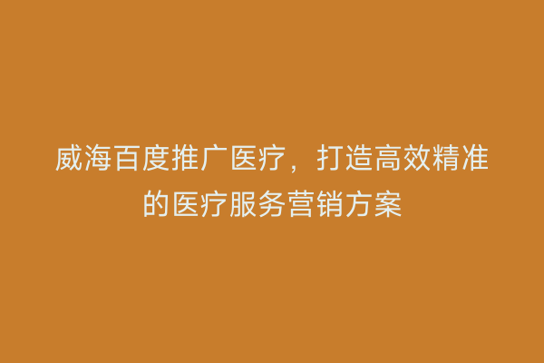 威海百度推广医疗,打造高效精准的医疗服务营销方案
