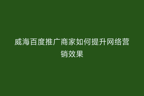 威海百度推广商家如何提升网络营销效果