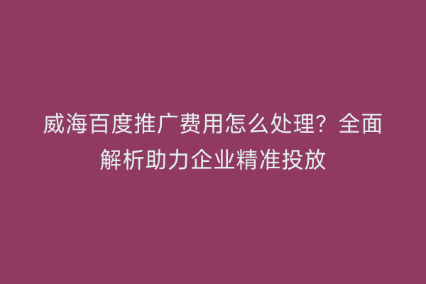 威海百度推广费用怎么处理？全面解析助力企业精准投放