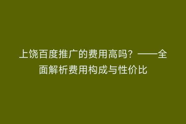 上饶百度推广的费用高吗?——全面解析费用构成与性价比