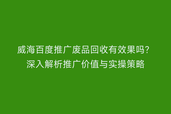 威海百度推广废品回收有效果吗?深入解析推广价值与实操策略