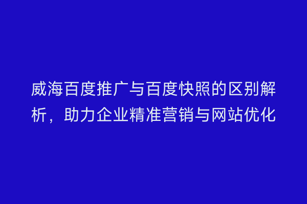 威海百度推广与百度快照的区别解析,助力企业精准营销与网站优化