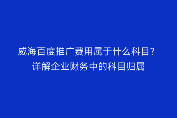 威海百度推广费用属于什么科目?详解企业财务中的科目归属