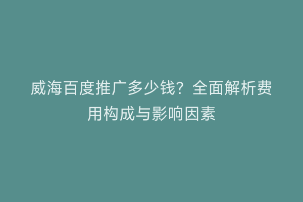 威海百度推广多少钱?全面解析费用构成与影响因素