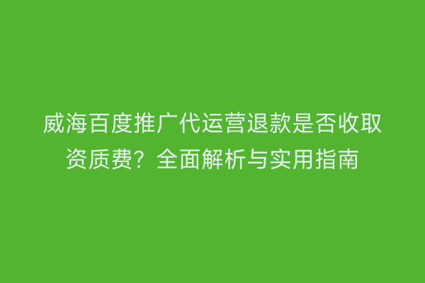 威海百度推广代运营退款是否收取资质费？全面解析与实用指南
