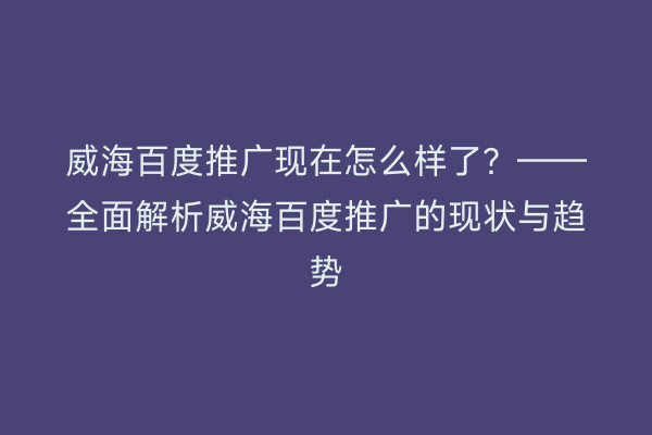 威海百度推广现在怎么样了?——全面解析威海百度推广的现状与趋势