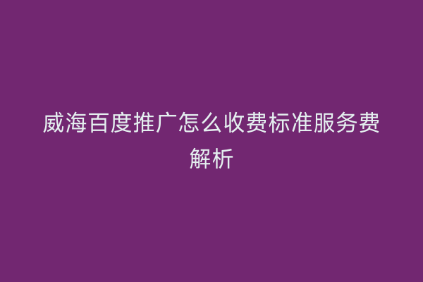 威海百度推广怎么收费标准服务费解析