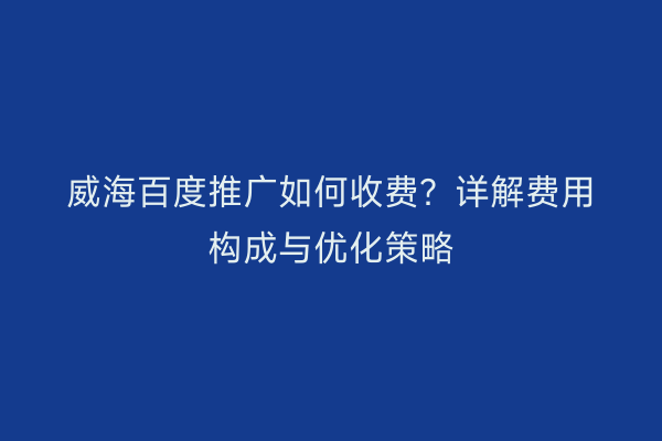威海百度推广如何收费?详解费用构成与优化策略