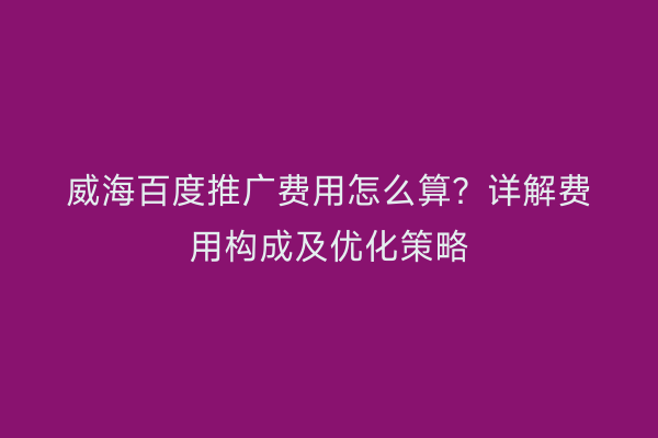 威海百度推广费用怎么算？详解费用构成及优化策略