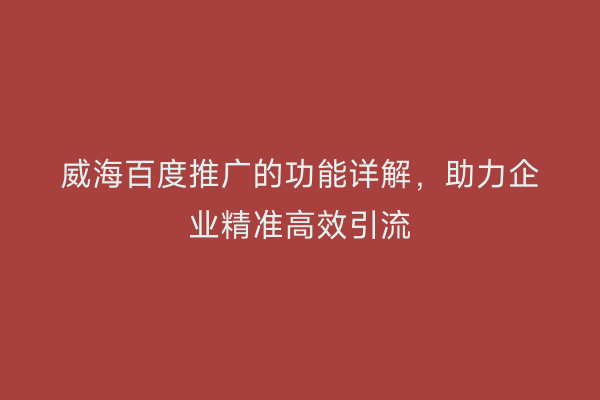 威海百度推广的功能详解,助力企业精准高效引流
