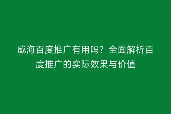 威海百度推广有用吗?全面解析百度推广的实际效果与价值
