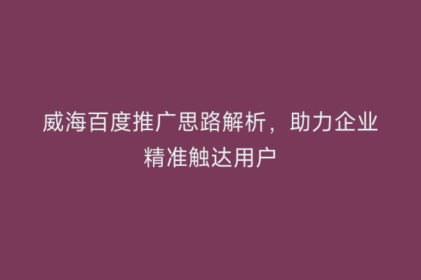 威海百度推广思路解析,助力企业精准触达用户