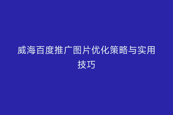 威海百度推广图片优化策略与实用技巧