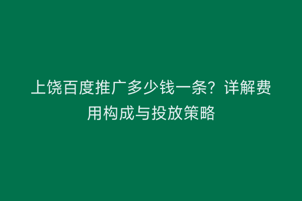 上饶百度推广多少钱一条？详解费用构成与投放策略