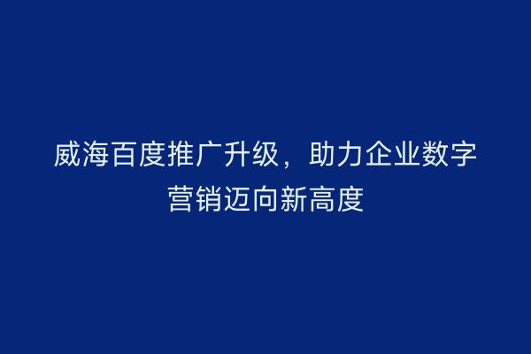 威海百度推广升级,助力企业数字营销迈向新高度