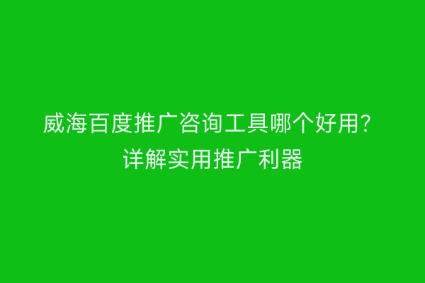 威海百度推广咨询工具哪个好用？详解实用推广利器