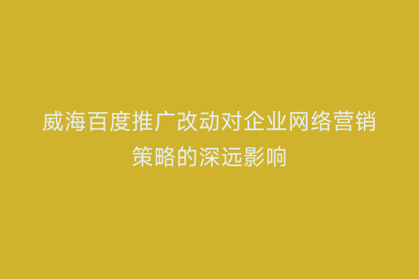威海百度推广改动对企业网络营销策略的深远影响