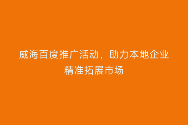 威海百度推广活动,助力本地企业精准拓展市场