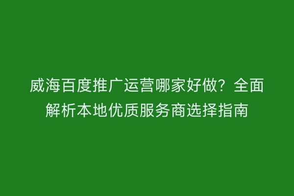 威海百度推广运营哪家好做?全面解析本地优质服务商选择指南