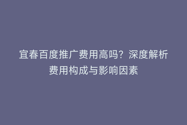 宜春百度推广费用高吗？深度解析费用构成与影响因素