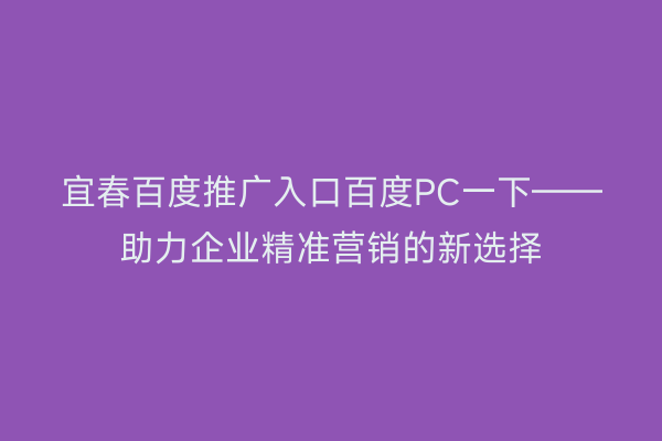 宜春百度推广入口百度PC一下——助力企业精准营销的新选择