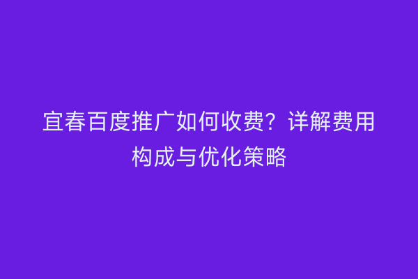 宜春百度推广如何收费?详解费用构成与优化策略