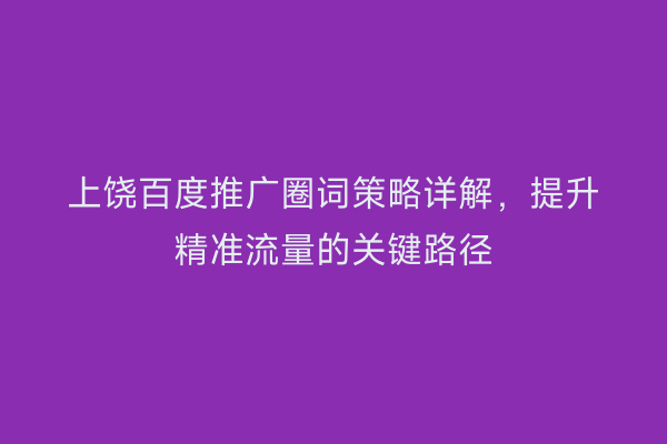 上饶百度推广圈词策略详解,提升精准流量的关键路径