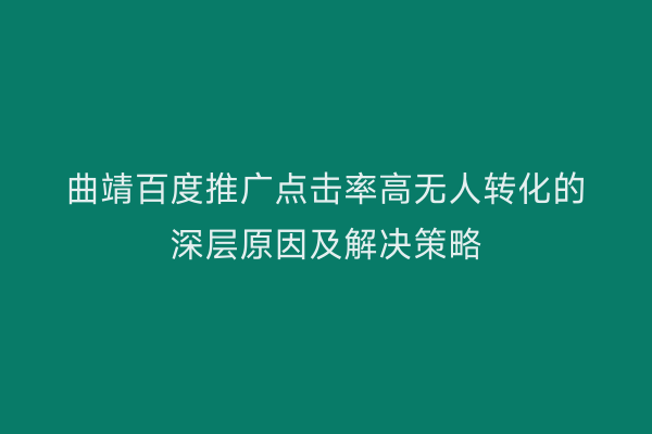 曲靖百度推广点击率高无人转化的深层原因及解决策略