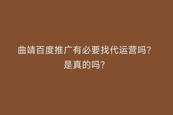 曲靖百度推广有必要找代运营吗？是真的吗？