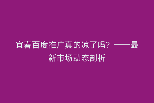 宜春百度推广真的凉了吗？——最新市场动态剖析