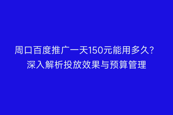 周口百度推广一天150元能用多久?深入解析投放效果与预算管理
