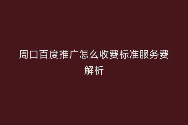 周口百度推广怎么收费标准服务费解析