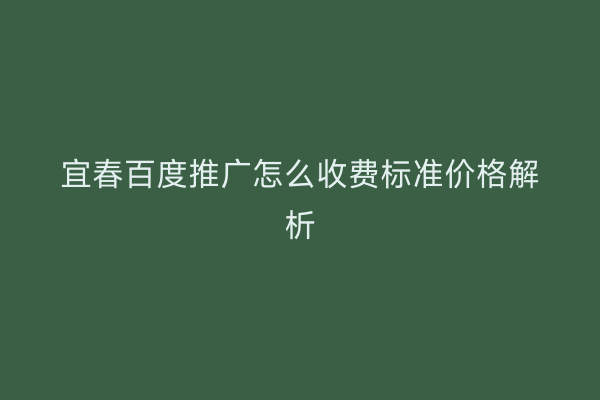 宜春百度推广怎么收费标准价格解析