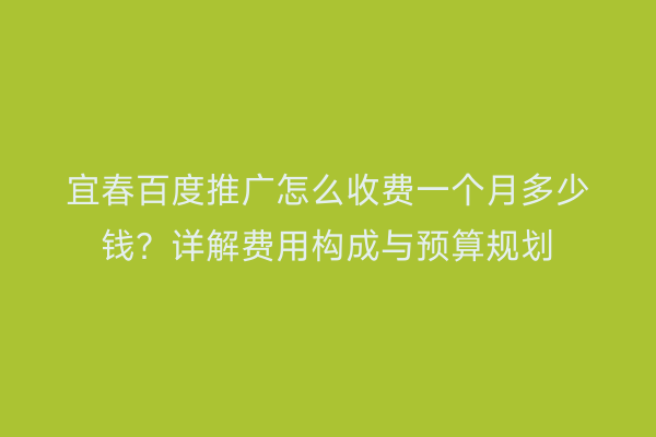宜春百度推广怎么收费一个月多少钱?详解费用构成与预算规划