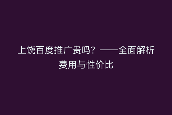 上饶百度推广贵吗？——全面解析费用与性价比