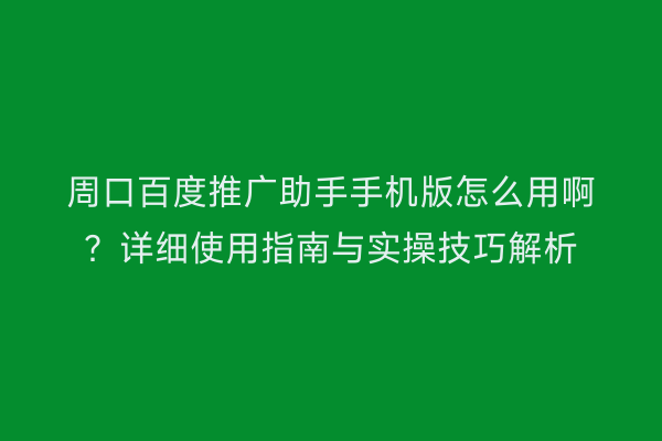 周口百度推广助手手机版怎么用啊?详细使用指南与实操技巧解析