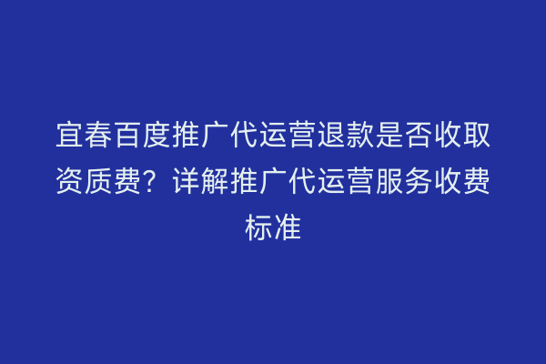 宜春百度推广代运营退款是否收取资质费?详解推广代运营服务收费标准