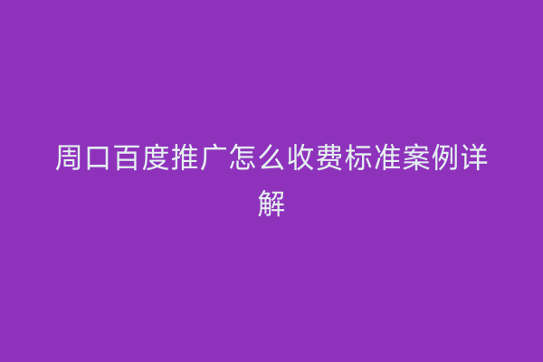 周口百度推广怎么收费标准案例详解
