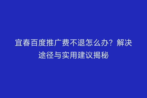 宜春百度推广费不退怎么办?解决途径与实用建议揭秘