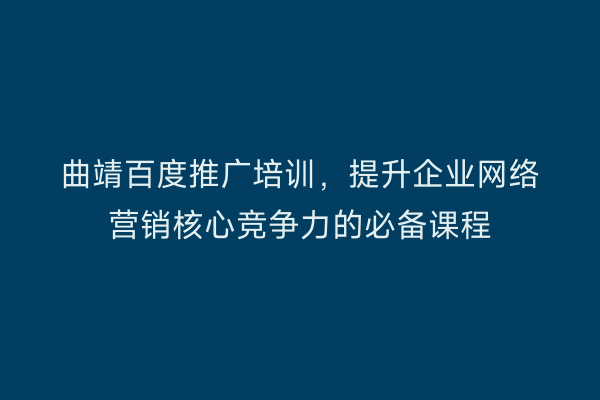 曲靖百度推广培训,提升企业网络营销核心竞争力的必备课程