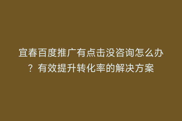 宜春百度推广有点击没咨询怎么办？有效提升转化率的解决方案