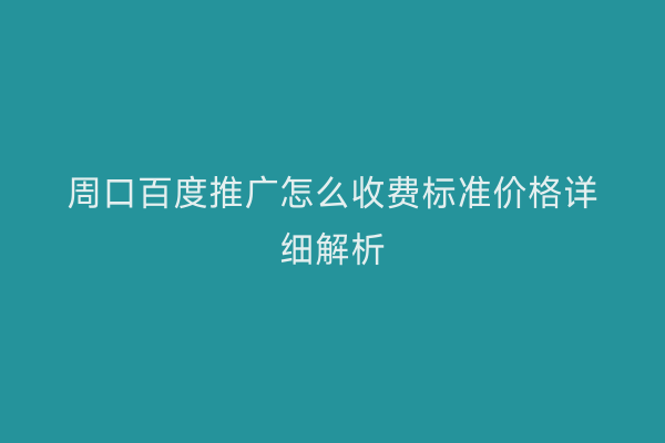 周口百度推广怎么收费标准价格详细解析